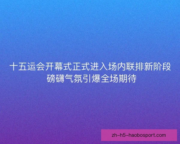 十五运会开幕式正式进入场内联排新阶段 磅礴气氛引爆全场期待